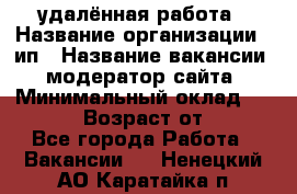 удалённая работа › Название организации ­ ип › Название вакансии ­ модератор сайта › Минимальный оклад ­ 39 500 › Возраст от ­ 18 - Все города Работа » Вакансии   . Ненецкий АО,Каратайка п.